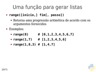 Uma função para gerar listas
   ●    range([inicio,] fim[, passo])
        ●   Retorna uma progressão aritmética de acordo com os
            argumentos fornecidos
   ●    Exemplos:
        ●   range(8)       # [0,1,2,3,4,5,6,7]
        ●   range(1,7)     # [1,2,3,4,5,6]
        ●   range(1,8,3) # [1,4,7]




29/73
 