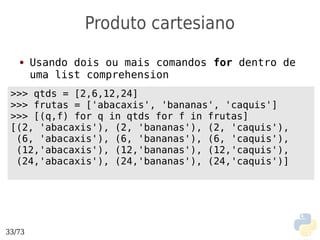 Produto cartesiano
   ●    Usando dois ou mais comandos for dentro de
        uma list comprehension
 >>> qtds = [2,6,12,24]
 >>> frutas = ['abacaxis', 'bananas', 'caquis']
 >>> [(q,f) for q in qtds for f in frutas]
 [(2, 'abacaxis'), (2, 'bananas'), (2, 'caquis'),
  (6, 'abacaxis'), (6, 'bananas'), (6, 'caquis'),
  (12,'abacaxis'), (12,'bananas'), (12,'caquis'),
  (24,'abacaxis'), (24,'bananas'), (24,'caquis')]




33/73
 