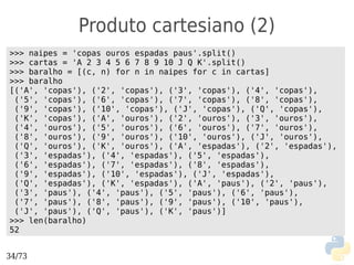 Produto cartesiano (2)
>>> naipes = 'copas ouros espadas paus'.split()
>>> cartas = 'A 2 3 4 5 6 7 8 9 10 J Q K'.split()
>>> baralho = [(c, n) for n in naipes for c in cartas]
>>> baralho
[('A', 'copas'), ('2', 'copas'), ('3', 'copas'), ('4', 'copas'),
 ('5', 'copas'), ('6', 'copas'), ('7', 'copas'), ('8', 'copas'),
 ('9', 'copas'), ('10', 'copas'), ('J', 'copas'), ('Q', 'copas'),
 ('K', 'copas'), ('A', 'ouros'), ('2', 'ouros'), ('3', 'ouros'),
 ('4', 'ouros'), ('5', 'ouros'), ('6', 'ouros'), ('7', 'ouros'),
 ('8', 'ouros'), ('9', 'ouros'), ('10', 'ouros'), ('J', 'ouros'),
 ('Q', 'ouros'), ('K', 'ouros'), ('A', 'espadas'), ('2', 'espadas'),
 ('3', 'espadas'), ('4', 'espadas'), ('5', 'espadas'),
 ('6', 'espadas'), ('7', 'espadas'), ('8', 'espadas'),
 ('9', 'espadas'), ('10', 'espadas'), ('J', 'espadas'),
 ('Q', 'espadas'), ('K', 'espadas'), ('A', 'paus'), ('2', 'paus'),
 ('3', 'paus'), ('4', 'paus'), ('5', 'paus'), ('6', 'paus'),
 ('7', 'paus'), ('8', 'paus'), ('9', 'paus'), ('10', 'paus'),
 ('J', 'paus'), ('Q', 'paus'), ('K', 'paus')]
>>> len(baralho)
52


34/73
 