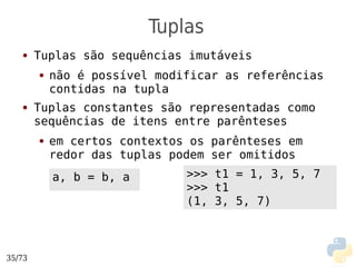 Tuplas
   ●    Tuplas são sequências imutáveis
        ●   não é possível modificar as referências
            contidas na tupla
   ●    Tuplas constantes são representadas como
        sequências de itens entre parênteses
        ●   em certos contextos os parênteses em
            redor das tuplas podem ser omitidos
            a, b = b, a        >>> t1 = 1, 3, 5, 7
                               >>> t1
                               (1, 3, 5, 7)



35/73
 
