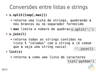 Conversões entre listas e strings
   ●    s.split([sep[,max]])
        ●   retorna uma lista de strings, quebrando s
            nos brancos ou no separador fornecido
        ●   max limita o número de quebras s.split(';')
   ●    s.join(l)
        ● retorna todas as strings contidas na
          lista l "coladas" com a string s (é comum
          que s seja uma string vazia)
                                          ''.join(l)
   ●    list(s)
        ●   retorna s como uma lista de caracteres
                                         list('python')

36/73
 