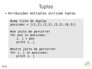 Tuplas
   ●    Atribuições múltiplas utilizam tuplas

         #uma lista de duplas
         posicoes = [(1,2),(2,2),(5,2),(0,3)]

         #um jeito de percorrer
         for pos in posicoes:
            i, j = pos
            print i, j

         #outro jeito de percorrer
         for i, j in posicoes:
            print i, j


37/73
 