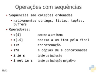 Operações com sequências
   ●    Sequências são coleções ordenadas
        ●   nativamente: strings, listas, tuplas,
            buffers
   ●    Operadores:
        ●   s[i]         acesso a um item
        ●   s[-i]        acesso a um item pelo final
        ●   s+z          concatenação
        ●   s*n          n cópias de s concatenadas
        ●   i in s       teste de inclusão
        ●   i not in s   teste de inclusão negativo


38/73
 