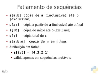 Fatiamento de sequências
   ●    s[a:b] cópia de a (inclusive) até b
        (exclusive)
   ●    s[a:]     cópia a partir de a (inclusive) até o final
   ●    s[:b]     cópia do início até b (exclusive)
   ●    s[:]      cópia total de s
   ●    s[a:b:n]     cópia de n em n itens
   ●    Atribuição em fatias:
        ●   s[2:5] = [4,3,2,1]
        ●   válida apenas em sequências mutáveis



39/73
 
