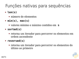 Funções nativas para sequências
   ●    len(s)
        ●   número de elementos
   ●    min(s), max(s)
        ●   valores mínimo e máximo contidos em s
   ●    sorted(s)
        ●   retorna um iterador para percorrer os elementos em
            ordem ascendente
   ●    reversed(s)
        ●   retorna um iterador para percorrer os elementos do
            último ao primeiro


40/73
 