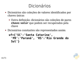 Dicionários
   ●    Dicionários são coleções de valores identificados por
        chaves únicas
        ●   Outra definição: dicionários são coleções de pares
            chave:valor que podem ser recuperados pela
            chave
   ●    Dicionários constantes são representados assim:
        uf={'SC':'Santa Catarina',
         'PR':'Paraná', 'RS':'Rio Grande do
         Sul'}




41/73
 