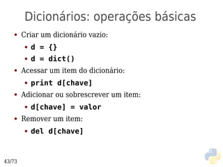 Dicionários: operações básicas
   ●    Criar um dicionário vazio:
        ●   d = {}
        ●   d = dict()
   ●    Acessar um item do dicionário:
        ●   print d[chave]
   ●    Adicionar ou sobrescrever um item:
        ●   d[chave] = valor
   ●    Remover um item:
        ●   del d[chave]



43/73
 