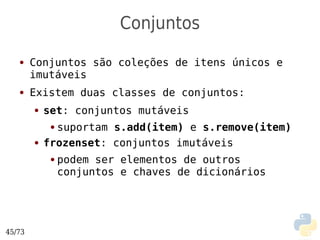 Conjuntos
   ●    Conjuntos são coleções de itens únicos e
        imutáveis
   ●    Existem duas classes de conjuntos:
        ●   set: conjuntos mutáveis
             ●suportam s.add(item) e s.remove(item)
        ●   frozenset: conjuntos imutáveis
             ●   podem ser elementos de outros
                 conjuntos e chaves de dicionários




45/73
 