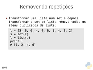 Removendo repetições
   ●    Transformar uma lista num set e depois
        transformar o set em lista remove todos os
        itens duplicados da lista:
        l = [2, 6, 6, 4, 4, 6, 1, 4, 2, 2]
        s = set(l)
        l = list(s)
        print l
        # [1, 2, 4, 6]




46/73
 