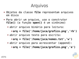 Arquivos
  ●     Objetos da classe file representam arquivos
        em disco
  ●     Para abrir um arquivo, use o construtor
        file() (a função open() é um sinônimo)
        ●   abrir arquivo binário para leitura:
             ●arq = file('/home/juca/grafico.png','rb')
        ●   abrir arquivo texto para escrita:
             ●arq = file('/home/juca/nomes.txt','w')
        ●   abrir arquivo para acrescentar (append):
             ●   arq = file('/home/juca/grafico.png','a')


47/73
 