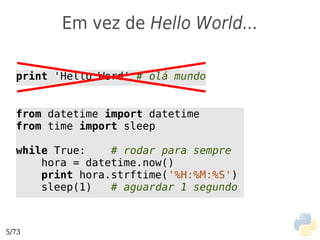 Em vez de Hello World...

  print 'Hello Word' # olá mundo


  from datetime import datetime
  from time import sleep

  while True:    # rodar para sempre
      hora = datetime.now()
      print hora.strftime('%H:%M:%S')
      sleep(1)   # aguardar 1 segundo



5/73
 