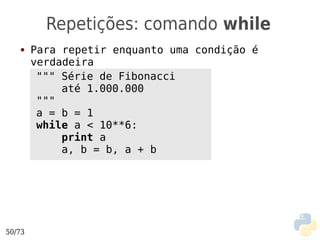Repetições: comando while
   ●    Para repetir enquanto uma condição é
        verdadeira
         """ Série de Fibonacci
             até 1.000.000
         """
         a = b = 1
         while a < 10**6:
             print a
             a, b = b, a + b




50/73
 