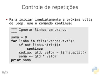 Controle de repetições
   ●    Para iniciar imediatamente a próxima volta
        do loop, use o comando continue:
        """ Ignorar linhas em branco
        """
        soma = 0
        for linha in file('vendas.txt'):
            if not linha.strip():
                 continue
            codigo, qtd, valor = linha.split()
            soma += qtd * valor
        print soma


51/73
 