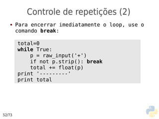 Controle de repetições (2)
   ●    Para encerrar imediatamente o loop, use o
        comando break:

        total=0
        while True:
            p = raw_input('+')
            if not p.strip(): break
            total += float(p)
        print '---------'
        print total




52/73
 