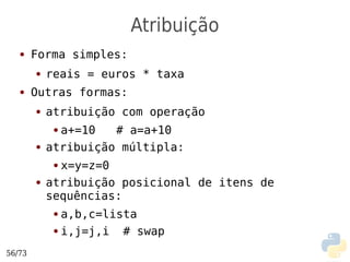 Atribuição
   ●    Forma simples:
        ●   reais = euros * taxa
   ●    Outras formas:
        ●   atribuição com operação
             ●a+=10   # a=a+10
        ●   atribuição múltipla:
             ●x=y=z=0
        ●   atribuição posicional de itens de
            sequências:
             ● a,b,c=lista
             ● i,j=j,i  # swap
56/73
 