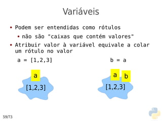 Variáveis
   ●    Podem ser entendidas como rótulos
        ●   não são "caixas que contém valores"
   ●    Atribuir valor à variável equivale a colar
        um rótulo no valor
        a = [1,2,3]                    b = a

               a                        a   b
             [1,2,3]                  [1,2,3]



59/73
 
