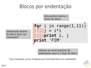 Blocos por endentação
                                             dois-pontos marca o
                                             início do bloco

                                  for i in range(1,11):
       indentação dentro              j = i*i
       do bloco deve ser
       constante*                     print i, j
                                  print 'FIM'

                                       retorno ao nível anterior de
                                       indentação marca o final do bloco

        * por convenção, usa-se 4 espaços por nível (mas basta ser consistente)


6/73
 