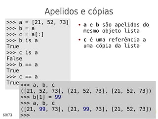 Apelidos e cópias
 >>> a = [21, 52, 73]     ●   a e b são apelidos do
 >>> b = a                    mesmo objeto lista
 >>> c = a[:]
 >>> b is a               ●   c é uma referência a
 True                         uma cópia da lista
 >>> c is a
 False
 >>> b == a
 True
 >>> c == a
 True >>> a, b, c
        ([21, 52, 73], [21, 52, 73], [21, 52, 73])
        >>> b[1] = 99
        >>> a, b, c
        ([21, 99, 73], [21, 99, 73], [21, 52, 73])
60/73   >>>
 