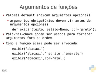 Argumentos de funções
●   Valores default indicam argumentos opcionais
    ●   argumentos obrigatórios devem vir antes de
        argumentos opcionais
       def exibir(texto, estilo=None, cor='preto'):
●   Palavras-chave podem ser usadas para fornecer
    argumentos fora de ordem
●   Como a função acima pode ser invocada:
         exibir('abacaxi')
         exibir('abacaxi','negrito','amarelo')
         exibir('abacaxi',cor='azul')


62/73
 