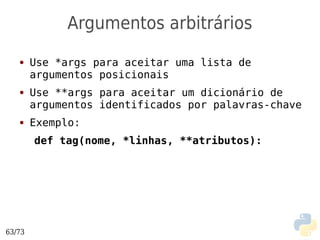 Argumentos arbitrários
   ●    Use *args para aceitar uma lista de
        argumentos posicionais
   ●    Use **args para aceitar um dicionário de
        argumentos identificados por palavras-chave
   ●    Exemplo:
        def tag(nome, *linhas, **atributos):




63/73
 