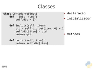 Classes
 class Contador(object):                  ●   declaração
     def __init__(self):
         self.dic = {}
                                          ●   inicializador

        def incluir(self, item):
            qtd = self.dic.get(item, 0) + 1
            self.dic[item] = qtd
            return qtd                      ● métodos



        def contar(self, item):
            return self.dic[item]




66/73
 