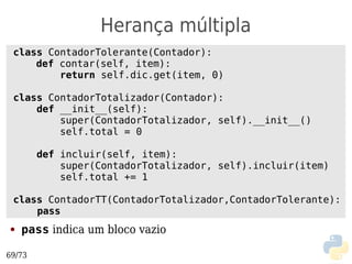 Herança múltipla
 class ContadorTolerante(Contador):
     def contar(self, item):
         return self.dic.get(item, 0)

 class ContadorTotalizador(Contador):
     def __init__(self):
         super(ContadorTotalizador, self).__init__()
         self.total = 0

        def incluir(self, item):
            super(ContadorTotalizador, self).incluir(item)
            self.total += 1

 class ContadorTT(ContadorTotalizador,ContadorTolerante):
     pass
●   pass indica um bloco vazio

69/73
 