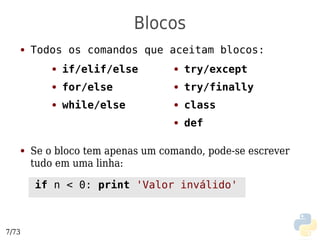 Blocos
   ●   Todos os comandos que aceitam blocos:
           ●   if/elif/else       ●   try/except
           ●   for/else           ●   try/finally
           ●   while/else         ●   class
                                  ●   def

   ●   Se o bloco tem apenas um comando, pode-se escrever
       tudo em uma linha:

       if n < 0: print 'Valor inválido'



7/73
 