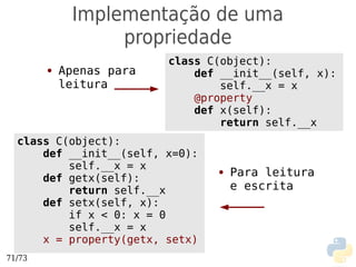 Implementação de uma
                  propriedade
                          class C(object):
        ●   Apenas para       def __init__(self, x):
            leitura               self.__x = x
                              @property
                              def x(self):
                                  return self.__x
  class C(object):
      def __init__(self, x=0):
          self.__x = x
      def getx(self):
                                 ●   Para leitura
          return self.__x            e escrita
      def setx(self, x):
          if x < 0: x = 0
          self.__x = x
      x = property(getx, setx)
71/73
 