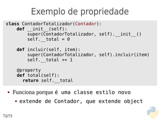 Exemplo de propriedade
 class ContadorTotalizador(Contador):
     def __init__(self):
         super(ContadorTotalizador, self).__init__()
         self.__total = 0

         def incluir(self, item):
             super(ContadorTotalizador, self).incluir(item)
             self.__total += 1

         @property
         def total(self):
           return self.__total

  ●     Funciona porque é uma classe estilo novo
        ●   extende de Contador, que extende object

72/73
 