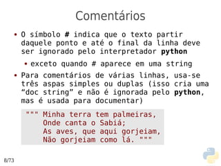 Comentários
   ●   O símbolo # indica que o texto partir
       daquele ponto e até o final da linha deve
       ser ignorado pelo interpretador python
       ●   exceto quando # aparece em uma string
   ●   Para comentários de várias linhas, usa-se
       três aspas simples ou duplas (isso cria uma
       “doc string” e não é ignorada pelo python,
       mas é usada para documentar)
        """ Minha terra tem palmeiras,
            Onde canta o Sabiá;
            As aves, que aqui gorjeiam,
            Não gorjeiam como lá. """

8/73
 