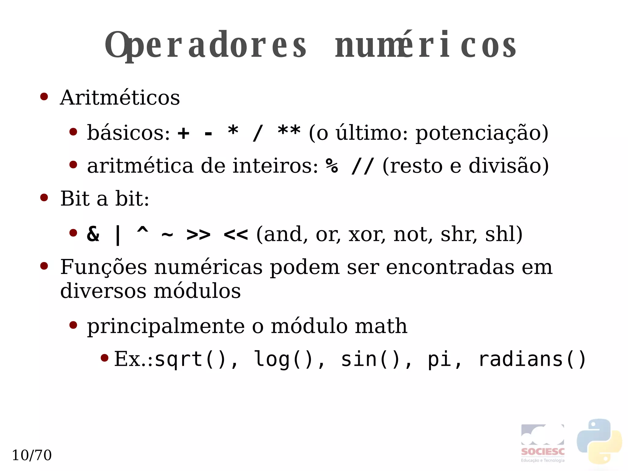Operadores numéricos Aritméticos básicos:  + - * / **  (o último: potenciação) aritmética de inteiros:  % //  (resto e divisão) Bit a bit: & | ^ ~ >> <<   (and, or, xor, not, shr, shl) Funções numéricas podem ser encontradas em diversos módulos principalmente o módulo math Ex.: sqrt(), log(), sin(), pi, radians() 