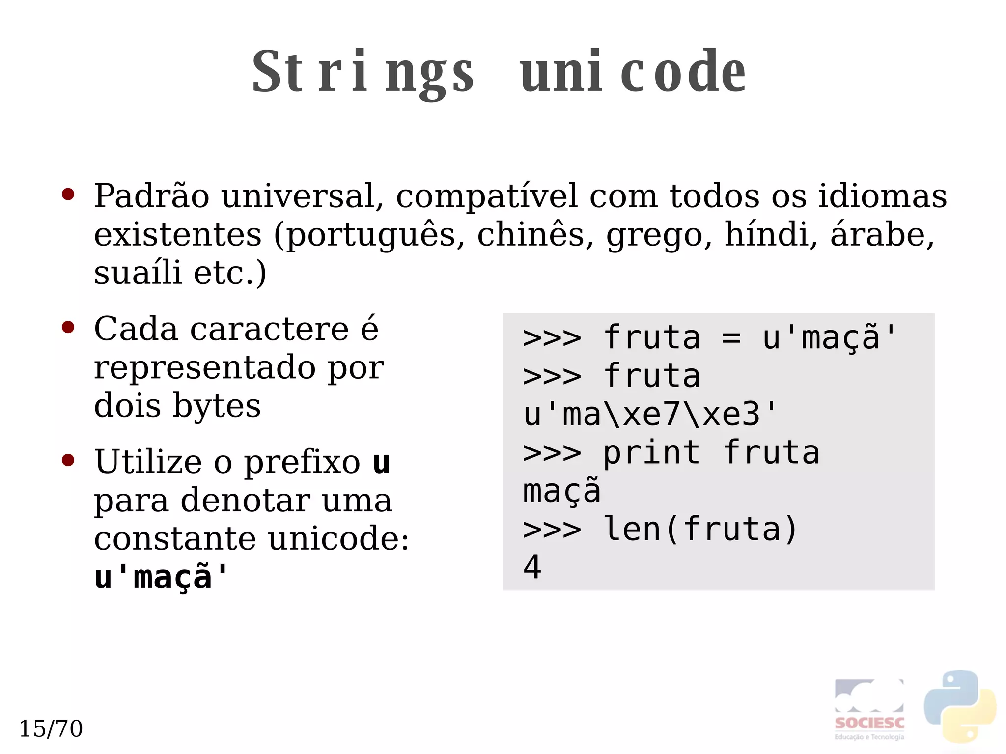 Strings unicode Padrão universal, compatível com todos os idiomas existentes (português, chinês, grego, híndi, árabe, suaíli etc.)  Cada caractere é representado por  dois bytes Utilize o prefixo  u   para denotar uma  constante unicode:  u'maçã' >>> fruta = u'maçã' >>> fruta u'ma\xe7\xe3' >>> print fruta maçã >>> len(fruta) 4 