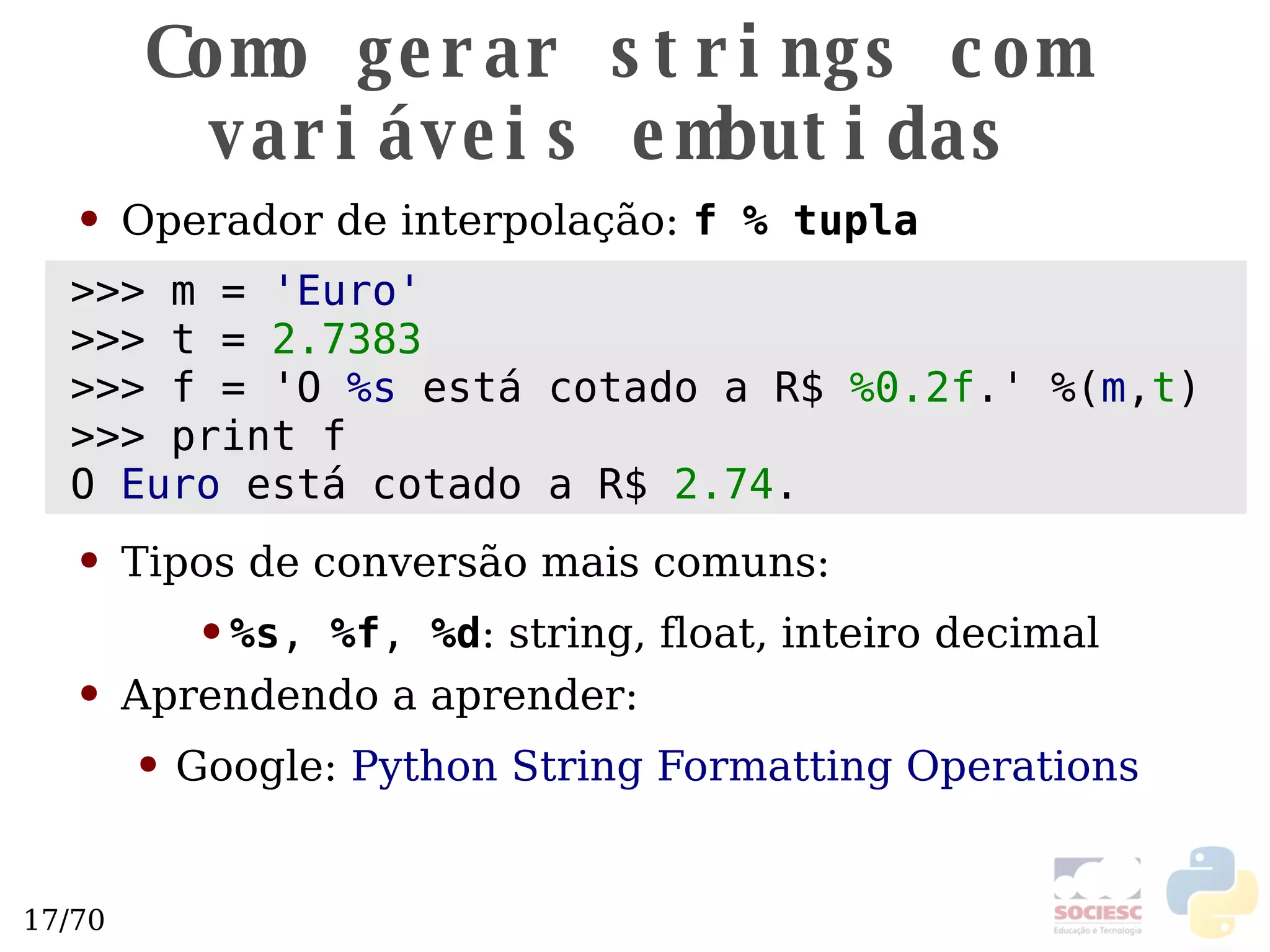 Como gerar strings com variáveis embutidas Operador de interpolação:  f % tupla Tipos de conversão mais comuns: %s ,  %f ,  %d : string, float, inteiro decimal Aprendendo a aprender: Google:  Python String Formatting Operations >>> m =  'Euro' >>> t =  2.7383 >>> f = 'O  %s  está cotado a R$  %0.2f .'  %( m , t ) >>> print f O  Euro  está cotado a R$  2.74 . 