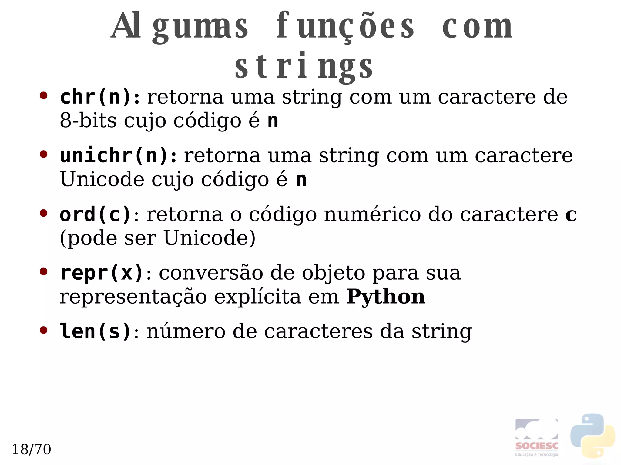 Algumas funções com strings chr(n) :  retorna uma string com um caractere de 8-bits cujo código é  n unichr(n) :  retorna uma string com um caractere Unicode  cujo código é   n ord(c) : retorna o código numérico do caractere  c  (pode ser Unicode)  repr(x) : conversão de objeto para sua representação explícita em  Python len(s) : número de caracteres da string 
