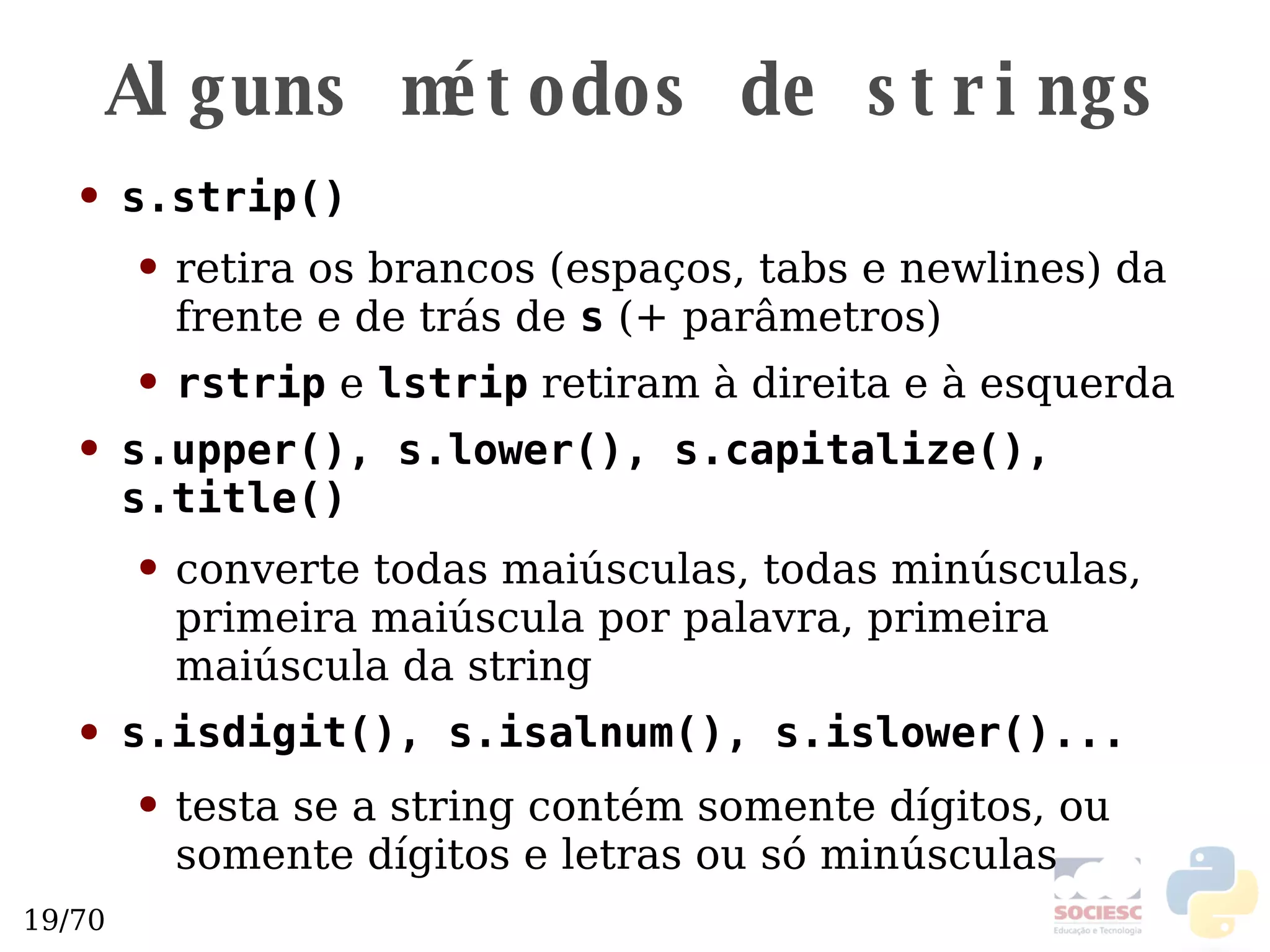 Alguns métodos de strings s.strip() retira os brancos (espaços, tabs e newlines) da frente e de trás de  s  (+ parâmetros) rstrip  e  lstrip  retiram à direita e à esquerda s.upper(), s.lower(), s.capitalize(), s.title() converte todas maiúsculas, todas minúsculas, primeira maiúscula por palavra, primeira maiúscula da string s.isdigit(), s.isalnum(), s.islower()...   testa se a string contém somente dígitos, ou somente dígitos e letras ou só minúsculas 