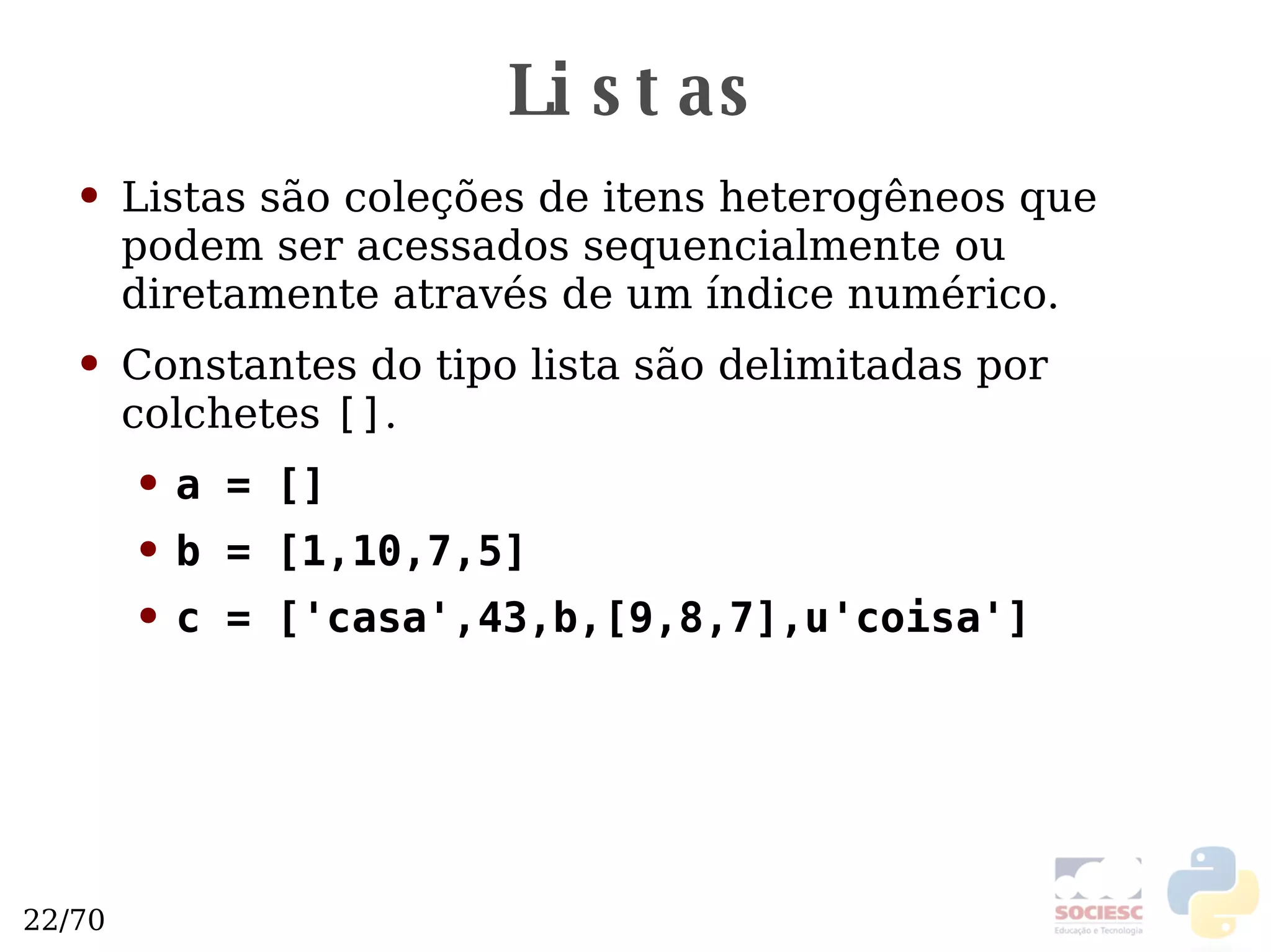 Listas Listas são coleções de itens heterogêneos que podem ser acessados sequencialmente ou diretamente através de um índice numérico. Constantes do tipo lista são delimitadas por colchetes  [] . a = [] b = [1,10,7,5] c = ['casa',43,b,[9,8,7],u'coisa'] 