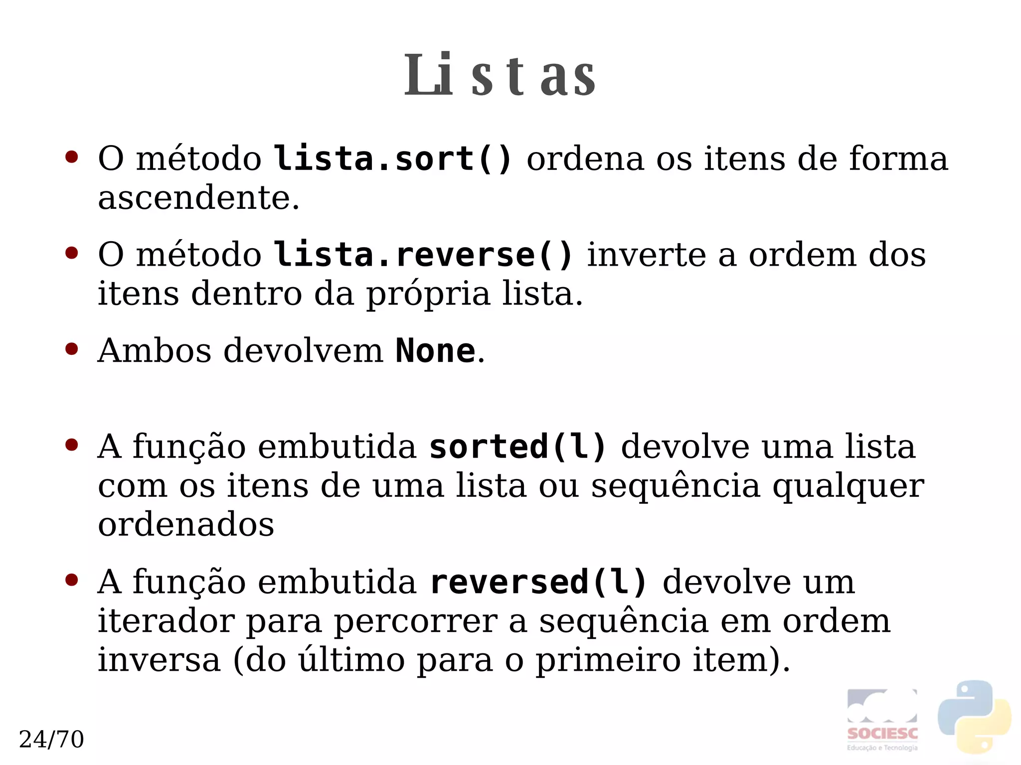 Listas O método  lista.sort()  ordena os itens de forma ascendente. O método  lista.reverse()  inverte a ordem dos itens dentro da própria lista. Ambos devolvem  None . A função embutida  sorted(l)  devolve uma lista com os itens de uma lista ou sequência qualquer ordenados A função embutida  reversed(l)   devolve um iterador para percorrer a sequência em ordem inversa (do último para o primeiro item). 