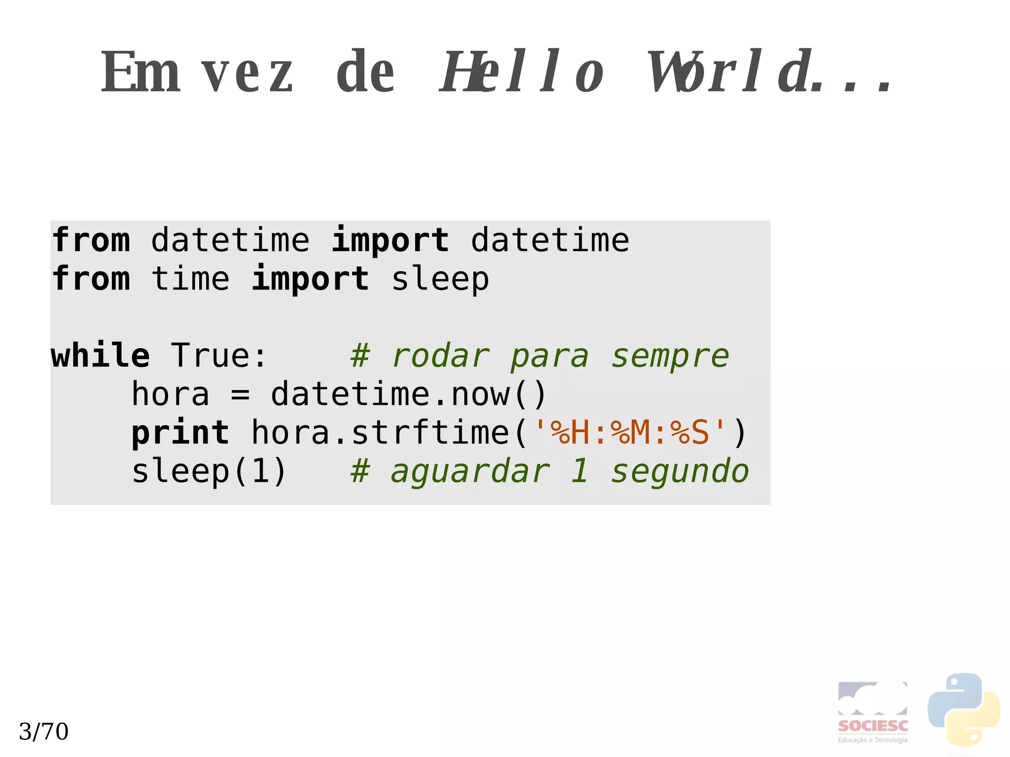Em vez de  Hello World... from  datetime  import  datetime from  time  import  sleep while  True:  # rodar para sempre   hora = datetime.now() print  hora.strftime( '%H:%M:%S' )  sleep(1)  # aguardar 1 segundo 