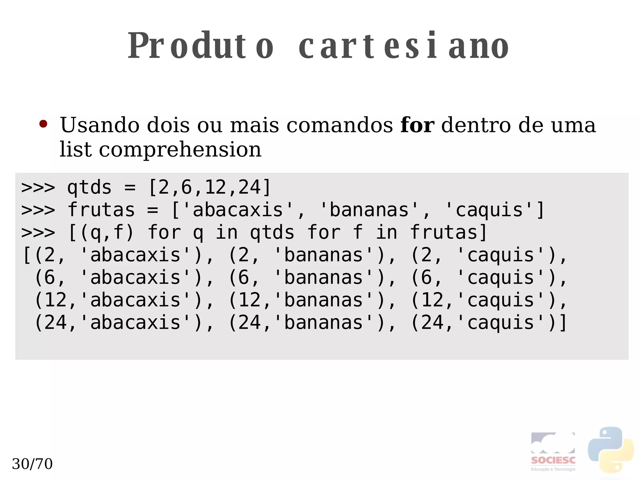 Produto cartesiano Usando dois ou mais comandos  for  dentro de uma list comprehension >>> qtds = [2,6,12,24] >>> frutas = ['abacaxis', 'bananas', 'caquis'] >>> [(q,f) for q in qtds for f in frutas] [(2, 'abacaxis'), (2, 'bananas'), (2, 'caquis'),  (6, 'abacaxis'), (6, 'bananas'), (6, 'caquis'),  (12,'abacaxis'), (12,'bananas'), (12,'caquis'),  (24,'abacaxis'), (24,'bananas'), (24,'caquis')] 