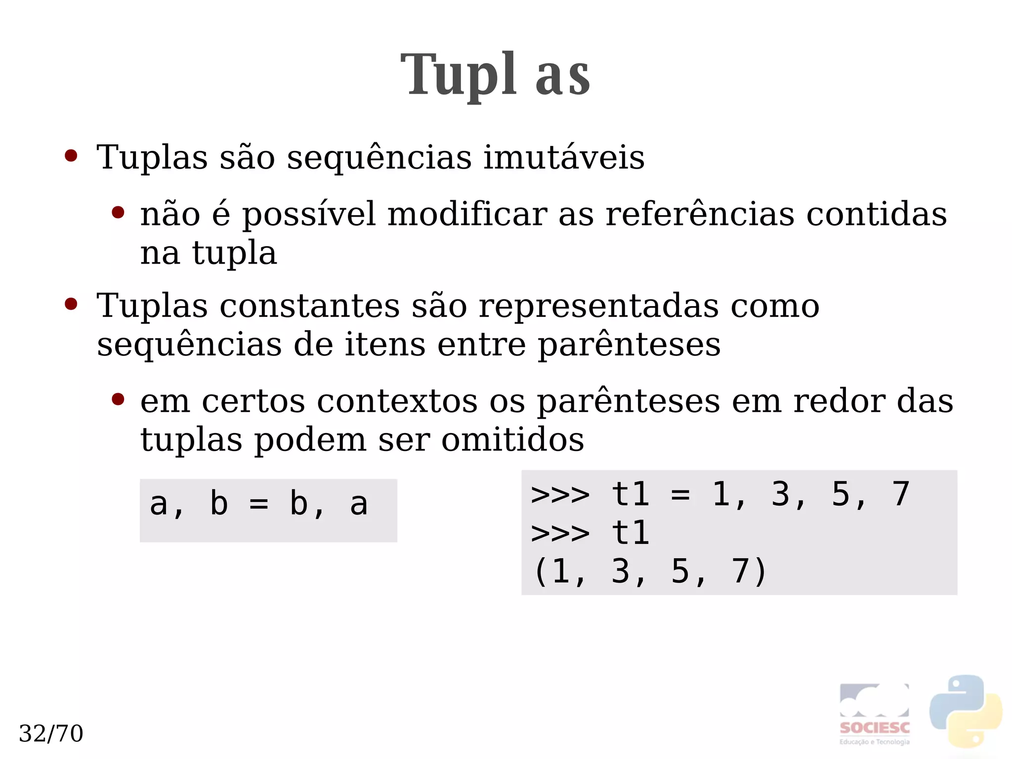 Tuplas Tuplas são sequências imutáveis não é possível modificar as referências contidas na tupla Tuplas constantes são representadas como sequências de itens entre parênteses em certos contextos os parênteses em redor das tuplas podem ser omitidos >>> t1 = 1, 3, 5, 7 >>> t1 (1, 3, 5, 7) a, b = b, a 