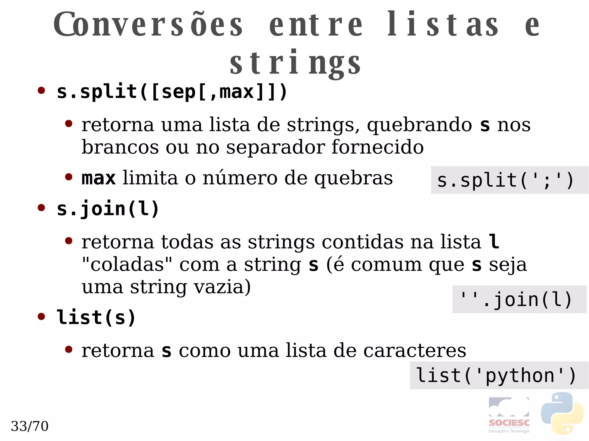 Conversões entre listas e strings s.split([sep[,max]]) retorna uma lista de strings, quebrando   s  nos brancos ou no separador fornecido max  limita o número de quebras s.join(l) retorna todas as strings contidas na lista   l  "coladas" com a string  s  (é comum que  s  seja uma string vazia) list(s) retorna  s  como uma lista de caracteres ''.join(l) s.split(';') list('python') 