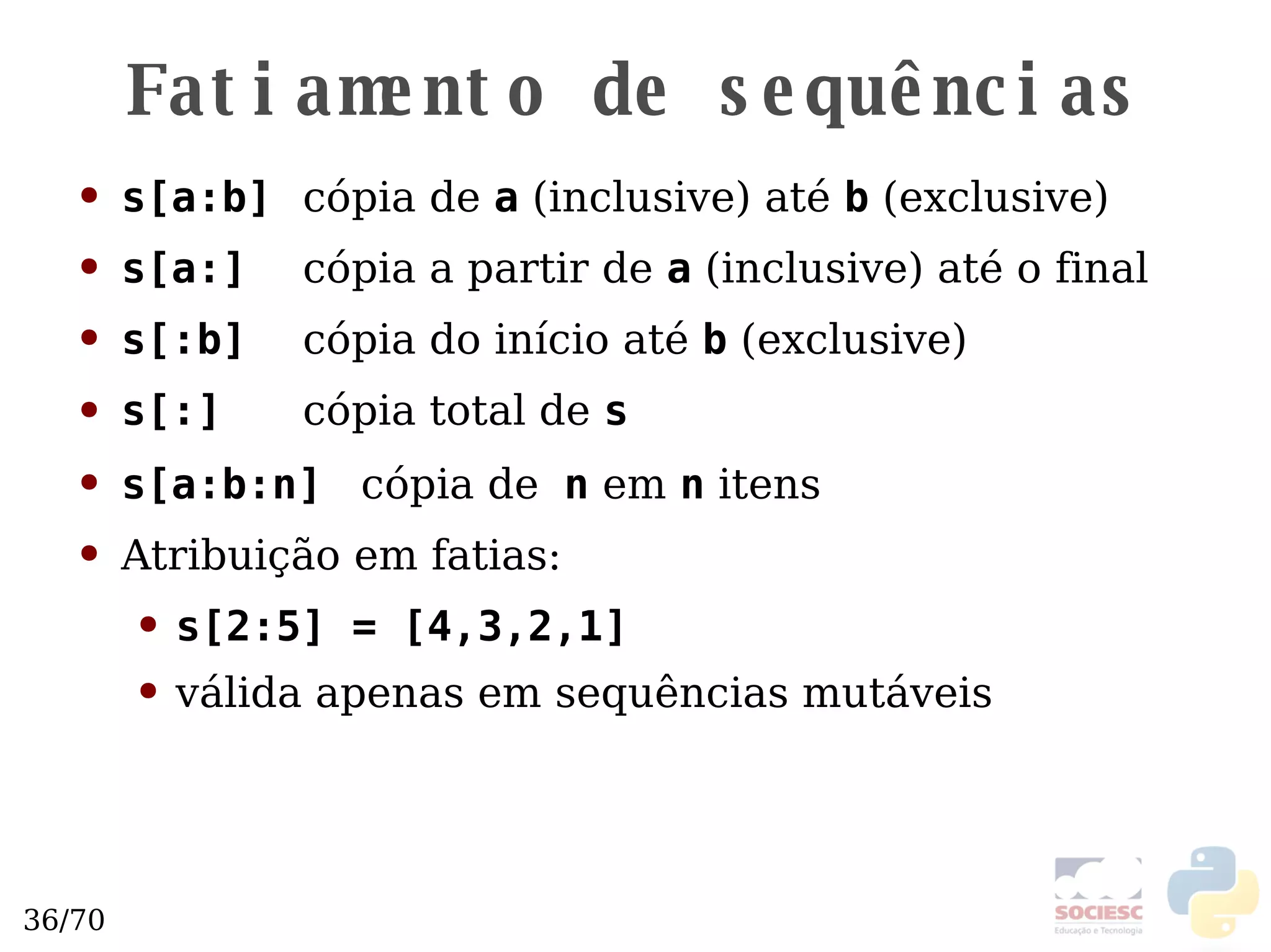 Fatiamento de sequências s[a:b]   cópia de  a  (inclusive) até  b  (exclusive) s[a:]   cópia a partir de  a  (inclusive) até o final s[:b]   cópia do início até  b  (exclusive) s[:]   cópia total de  s s[a:b:n]   cópia de   n  em  n  itens Atribuição em fatias:  s[2:5] = [4,3,2,1] válida apenas em sequências mutáveis  
