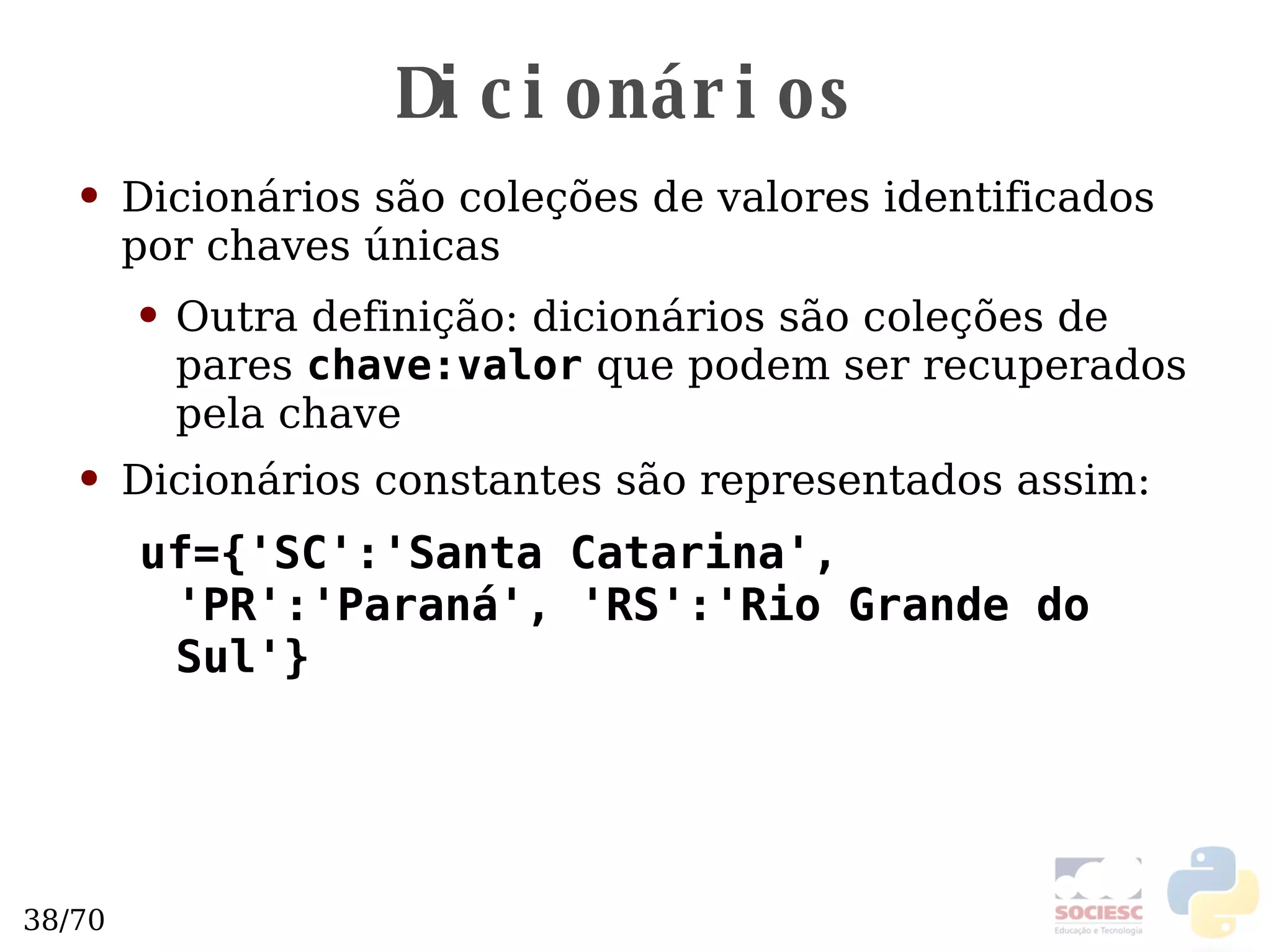 Dicionários Dicionários são coleções de valores identificados por chaves únicas Outra definição: dicionários são coleções de pares  chave:valor  que podem ser recuperados pela chave Dicionários constantes são representados assim: uf={'SC':'Santa Catarina', 'PR':'Paraná', 'RS':'Rio Grande do Sul'} 