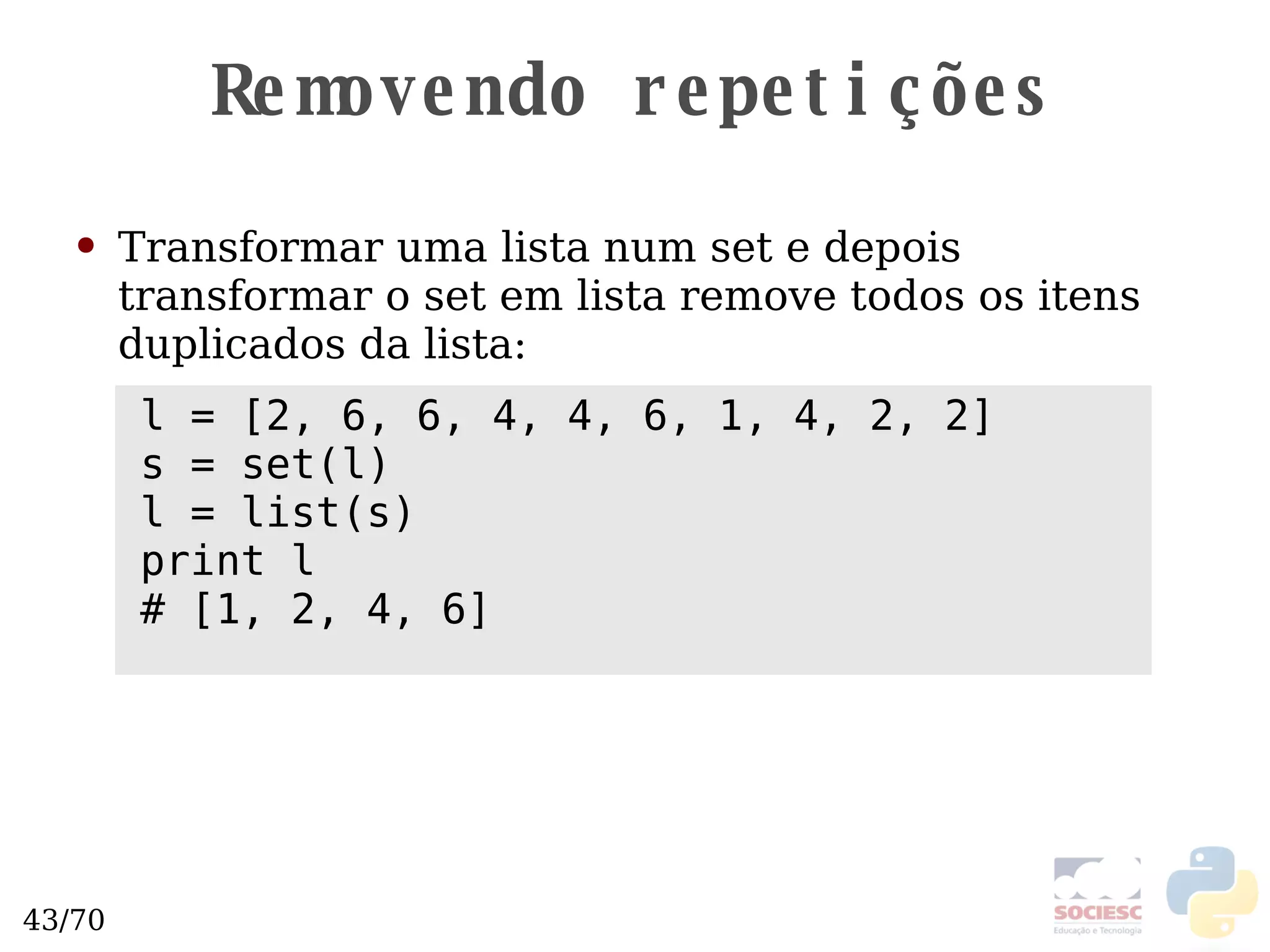 Removendo repetições Transformar uma lista num set e depois transformar o set em lista remove todos os itens duplicados da lista: l = [2, 6, 6, 4, 4, 6, 1, 4, 2, 2] s = set(l) l = list(s) print l # [1, 2, 4, 6] 