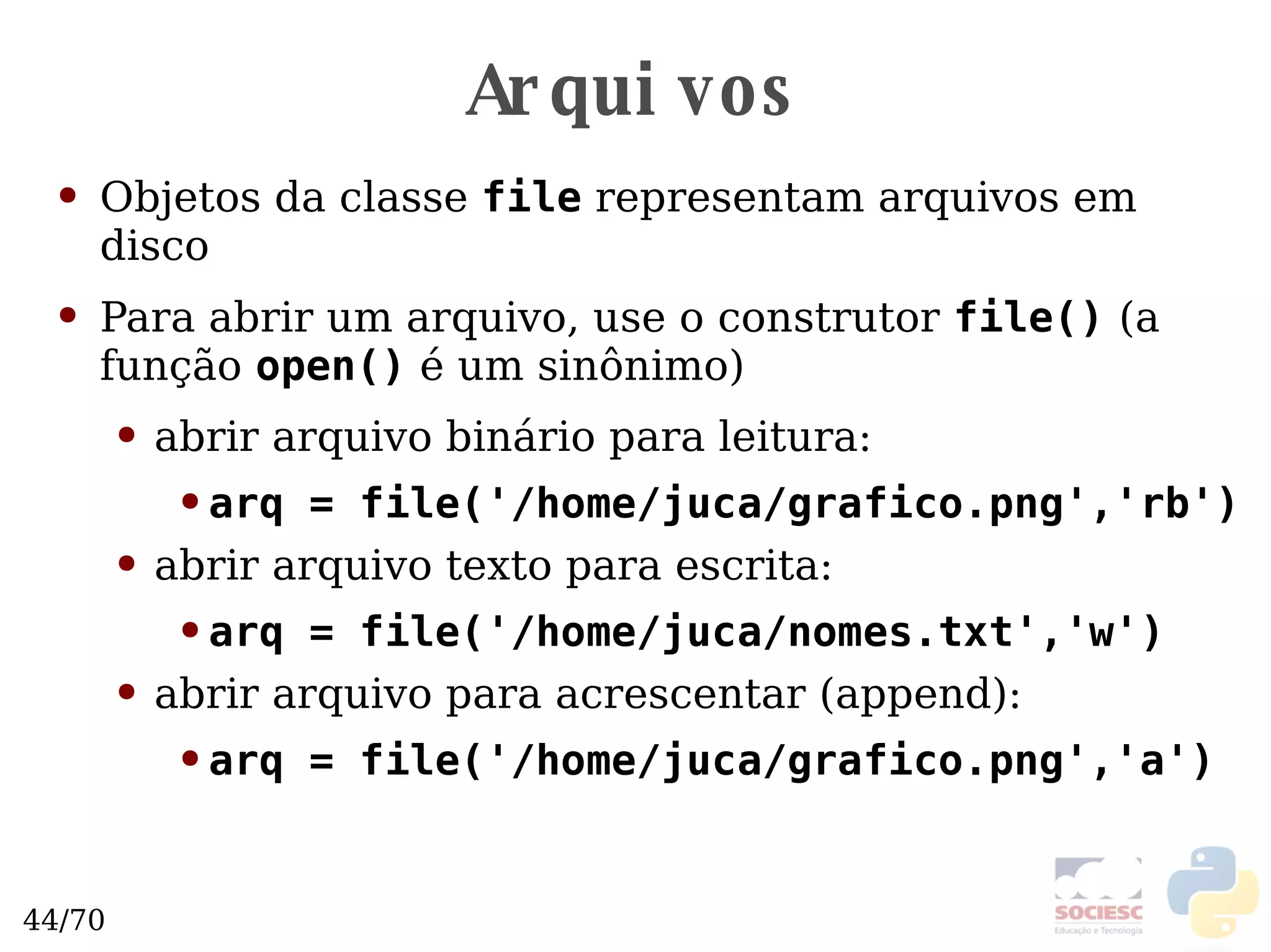 Arquivos Objetos da classe  file  representam arquivos em disco Para abrir um arquivo, use o construtor  file()   (a função  open()  é um sinônimo) abrir arquivo binário para leitura: arq = file('/home/juca/grafico.png','rb') abrir arquivo texto para escrita: arq = file('/home/juca/nomes.txt','w') abrir arquivo para acrescentar (append): arq = file('/home/juca/grafico.png','a') 