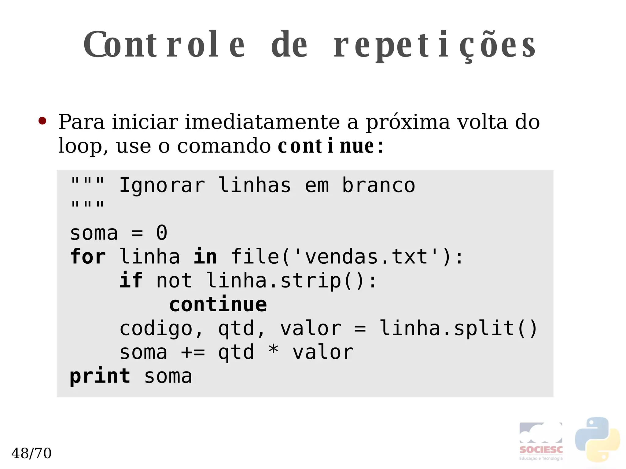 Controle de repetições Para iniciar imediatamente a próxima volta do loop, use o comando  continue: """ Ignorar linhas em branco """ soma = 0 for  linha  in  file('vendas.txt'): if  not linha.strip(): continue codigo, qtd, valor = linha.split() soma += qtd * valor print  soma 