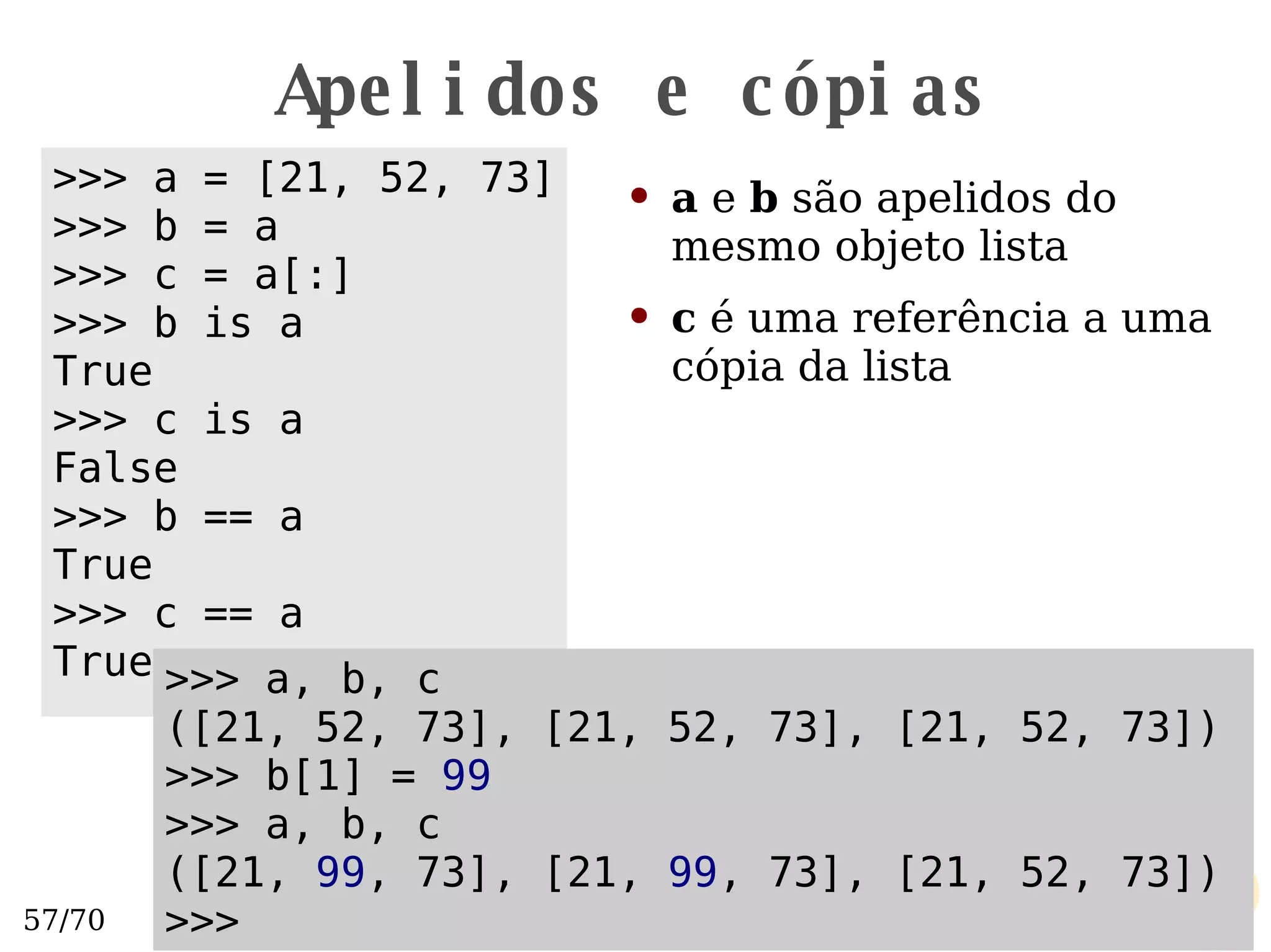 Apelidos e cópias a  e  b  são apelidos do mesmo objeto lista c  é uma referência a uma cópia da lista >>> a = [21, 52, 73] >>> b = a >>> c = a[:] >>> b is a True >>> c is a False >>> b == a True >>> c == a True >>> a, b, c ([21, 52, 73], [21, 52, 73], [21, 52, 73]) >>> b[1] =  99 >>> a, b, c ([21,  99 , 73], [21,  99 , 73], [21, 52, 73]) >>>  