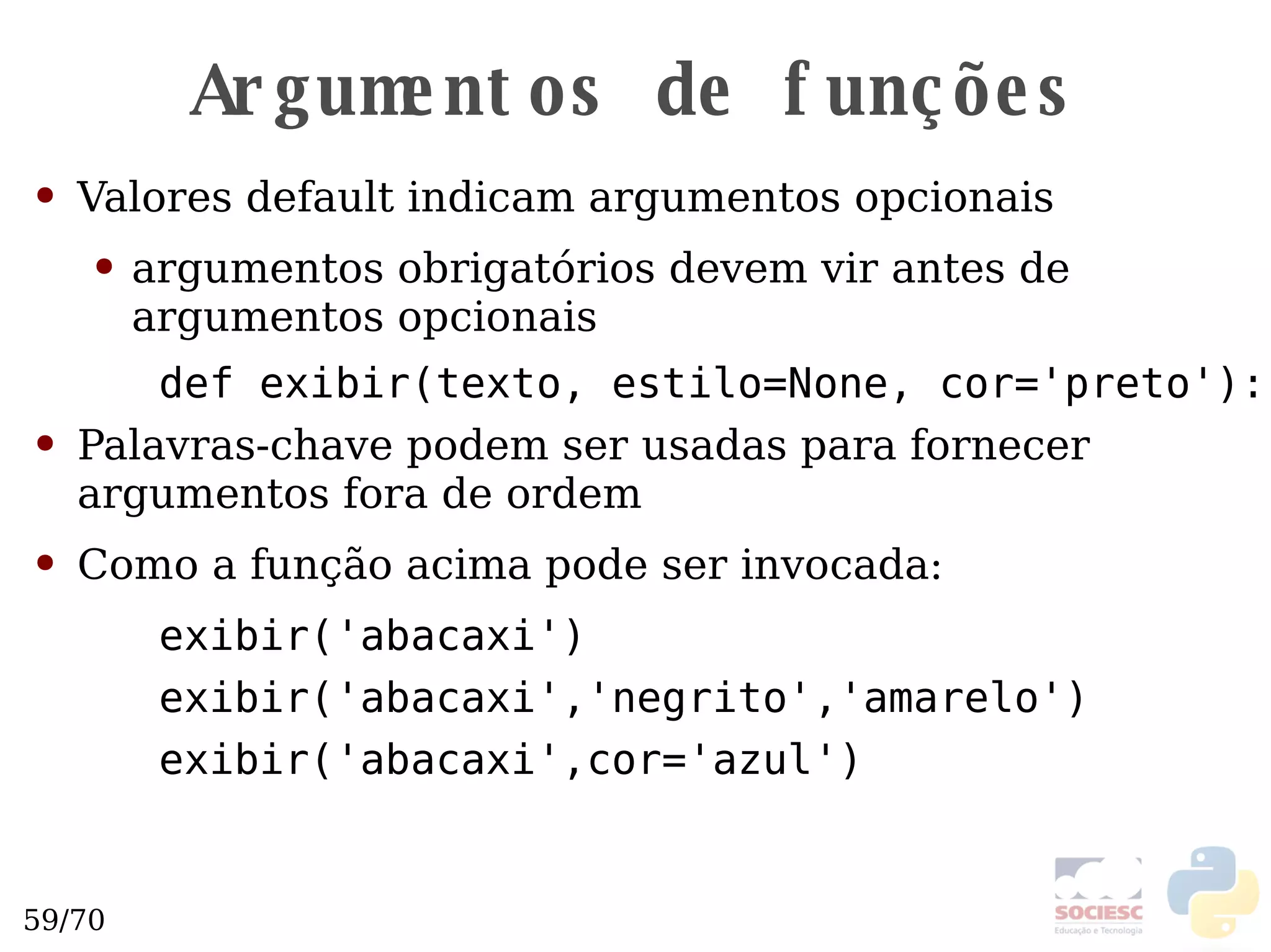 Argumentos de funções Valores default indicam argumentos opcionais argumentos obrigatórios devem vir antes de argumentos opcionais def exibir(texto, estilo=None, cor='preto'): Palavras-chave podem ser usadas para fornecer argumentos fora de ordem Como a função acima pode ser invocada: exibir('abacaxi') exibir('abacaxi','negrito','amarelo') exibir('abacaxi',cor='azul') 