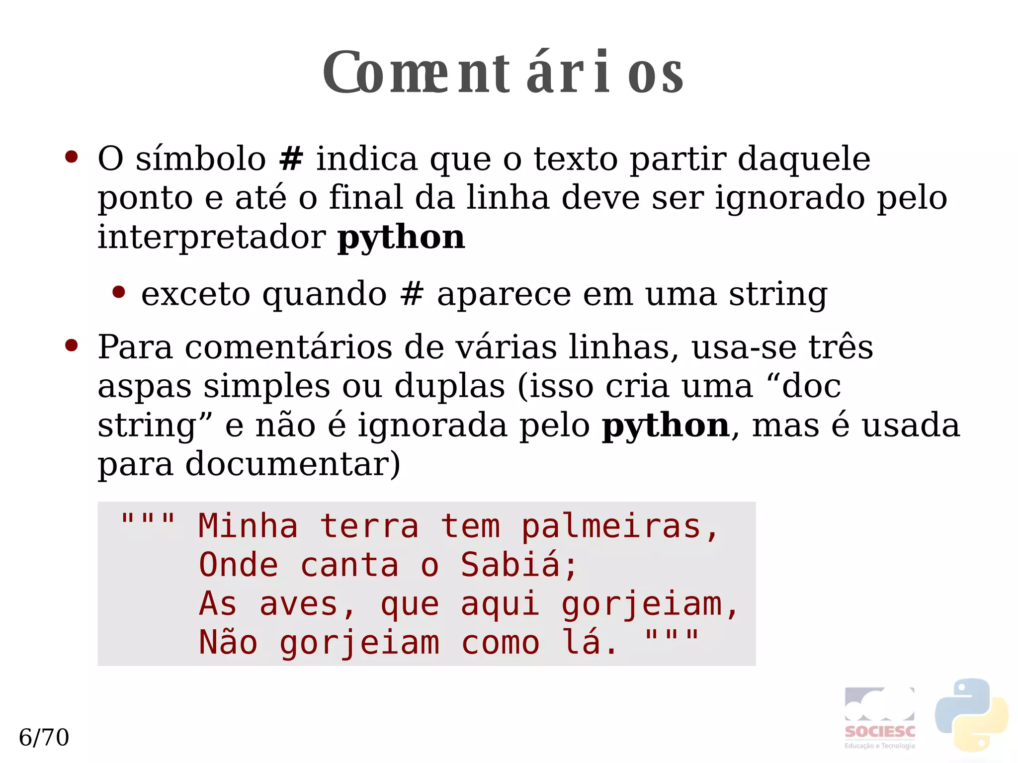 Comentários O símbolo  #  indica que o texto partir daquele ponto e até o final da linha deve ser ignorado pelo interpretador  python exceto quando # aparece em uma string Para comentários de várias linhas, usa-se três aspas simples ou duplas (isso cria uma “doc string” e não é ignorada pelo  python , mas é usada para documentar) """ Minha terra tem palmeiras, Onde canta o Sabiá; As aves, que aqui gorjeiam, Não gorjeiam como lá. """ 