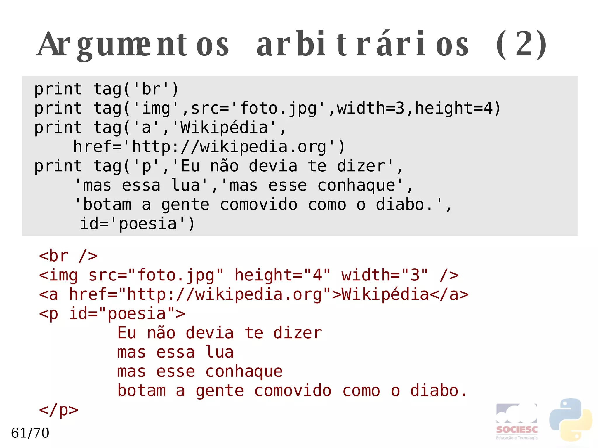 Argumentos arbitrários (2) print tag('br') print tag('img',src='foto.jpg',width=3,height=4) print tag('a','Wikipédia', href='http://wikipedia.org') print tag('p','Eu não devia te dizer', 'mas essa lua','mas esse conhaque', 'botam a gente comovido como o diabo.', id='poesia') <br /> <img src="foto.jpg" height="4" width="3" /> <a href="http://wikipedia.org">Wikipédia</a> <p id="poesia"> Eu não devia te dizer mas essa lua mas esse conhaque botam a gente comovido como o diabo. </p> 